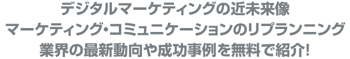 デジタルマーケティングの近未来像
マーケティング・コミュニケーションのリプランニング
業界の最新動向や成功事例を無料で紹介!