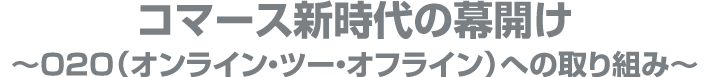 コマース新時代の幕開け
~o2o(オンライン・トゥー・オフライン)への取り組み~
